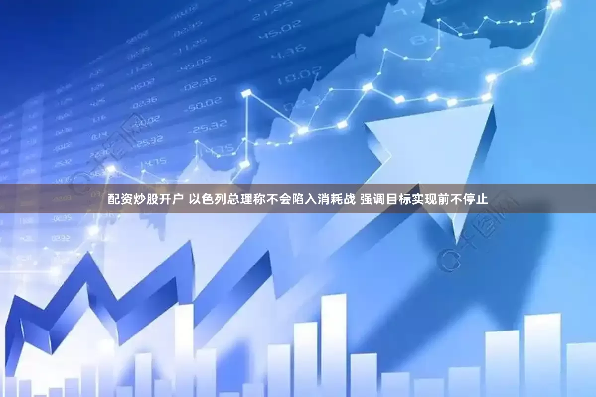 配资炒股开户 以色列总理称不会陷入消耗战 强调目标实现前不停止