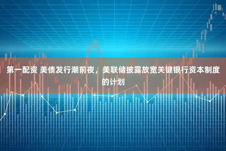 第一配资 美债发行潮前夜，美联储披露放宽关键银行资本制度的计划
