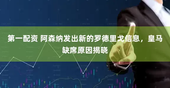 第一配资 阿森纳发出新的罗德里戈信息，皇马缺席原因揭晓
