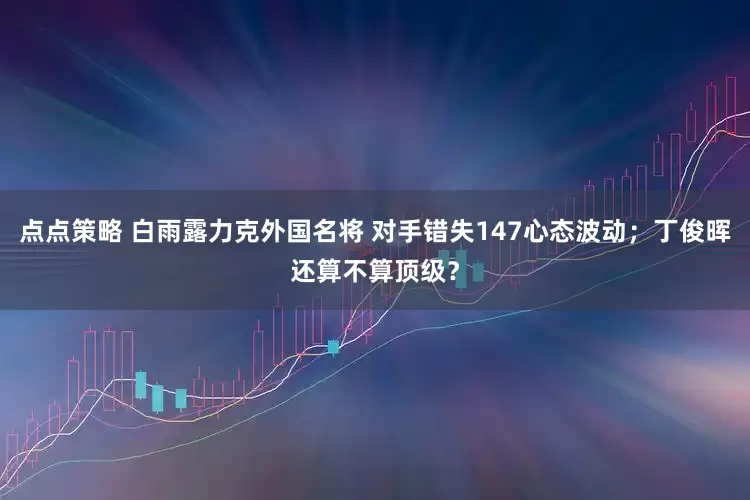 点点策略 白雨露力克外国名将 对手错失147心态波动；丁俊晖还算不算顶级？