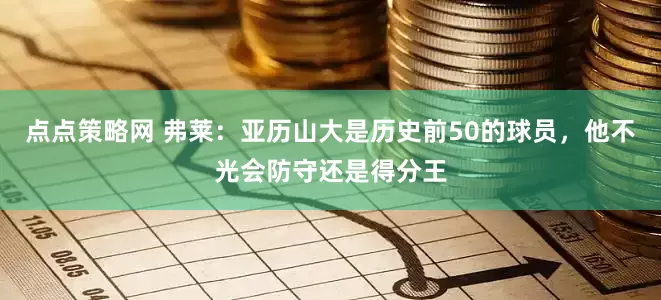 点点策略网 弗莱：亚历山大是历史前50的球员，他不光会防守还是得分王