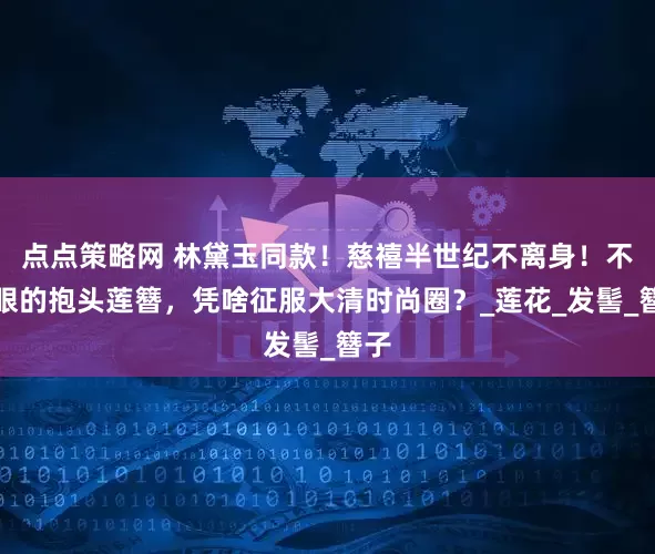 点点策略网 林黛玉同款！慈禧半世纪不离身！不起眼的抱头莲簪，凭啥征服大清时尚圈？_莲花_发髻_簪子
