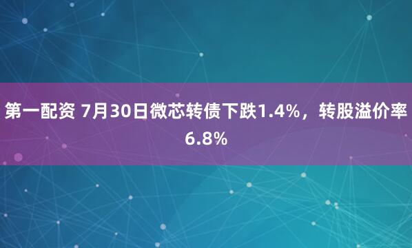 第一配资 7月30日微芯转债下跌1.4%，转股溢价率6.8%