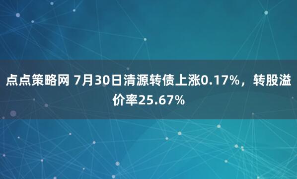 点点策略网 7月30日清源转债上涨0.17%，转股溢价率25.67%