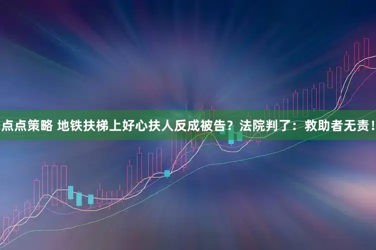 点点策略 地铁扶梯上好心扶人反成被告？法院判了：救助者无责！