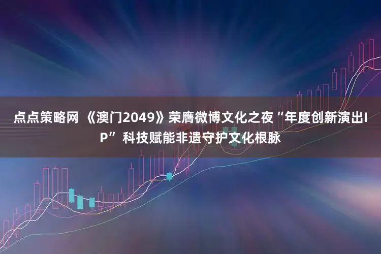 点点策略网 《澳门2049》荣膺微博文化之夜“年度创新演出IP” 科技赋能非遗守护文化根脉