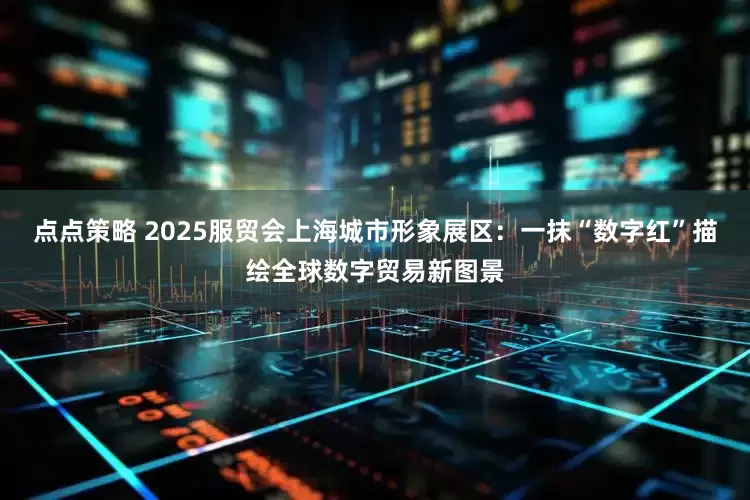 点点策略 2025服贸会上海城市形象展区：一抹“数字红”描绘全球数字贸易新图景