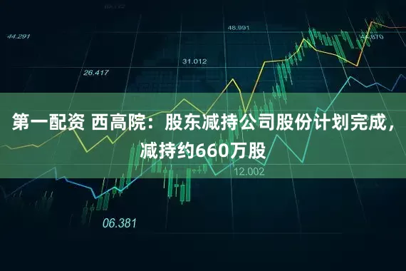 第一配资 西高院：股东减持公司股份计划完成，减持约660万股