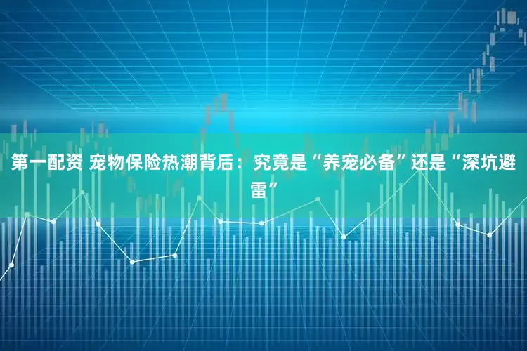 第一配资 宠物保险热潮背后：究竟是“养宠必备”还是“深坑避雷”