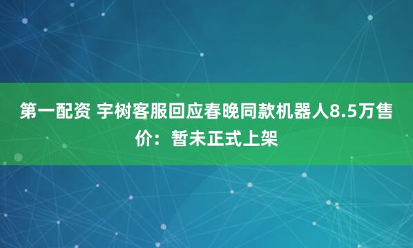 第一配资 宇树客服回应春晚同款机器人8.5万售价：暂未正式上架