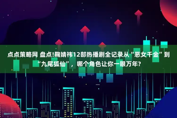 点点策略网 盘点!鞠婧祎12部热播剧全记录从“恶女千金”到“九尾狐仙”，哪个角色让你一眼万年?
