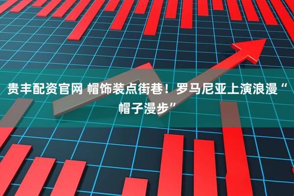 贵丰配资官网 帽饰装点街巷！罗马尼亚上演浪漫“帽子漫步”