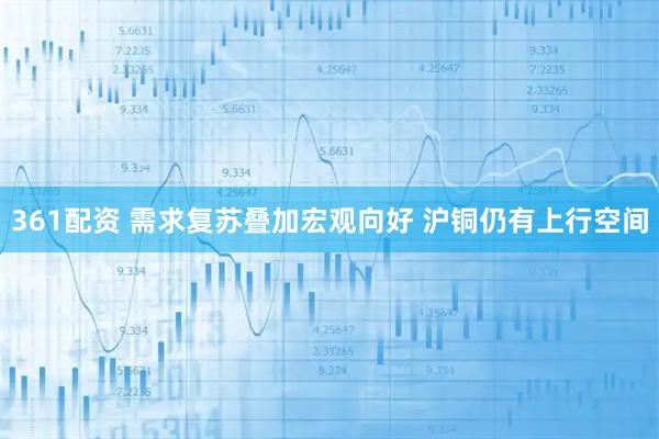 361配资 需求复苏叠加宏观向好 沪铜仍有上行空间